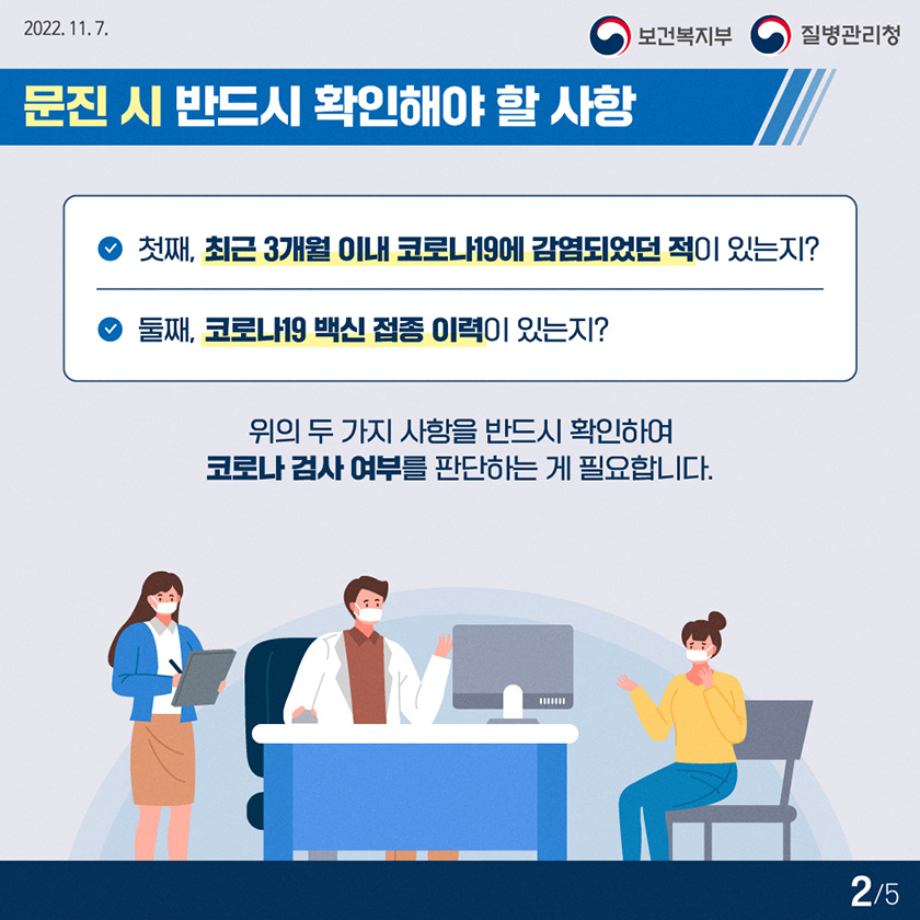 문진 시 반드시 확인해야 할 사항 첫째, 최근 3개월 이내 코로나19에 감염되었던 적이 있는지? 둘째, 코로나19 백신 접종 이력이 있는지? 위의 두가지 사항을 반드시 확인하여 코로나 검사 여부를 판단하는게 필요합니다. 