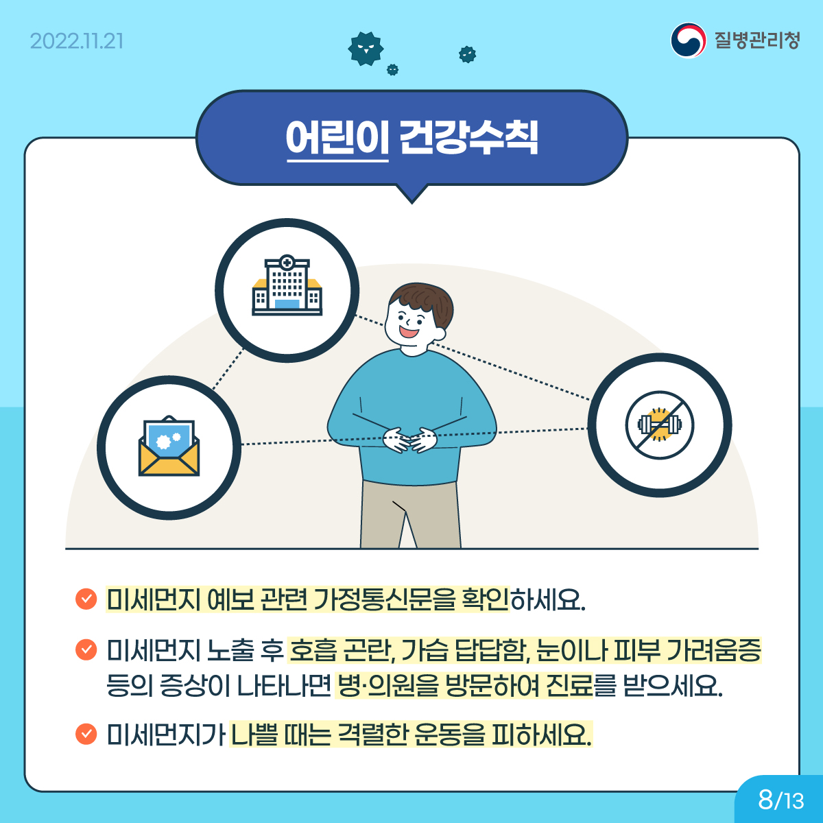 <어린이 건강수칙> 미세먼지 예보 관련 가정통신문을 확인하세요. 미세먼지 노출 후 호흡 곤란, 가습 답답함, 눈이나 피부 가려움증 등의 증상이 나타나면 병‧의원을 방문하여 진료를 받으세요. 미세먼지가 나쁠 때는 격렬한 운동을 피하세요.