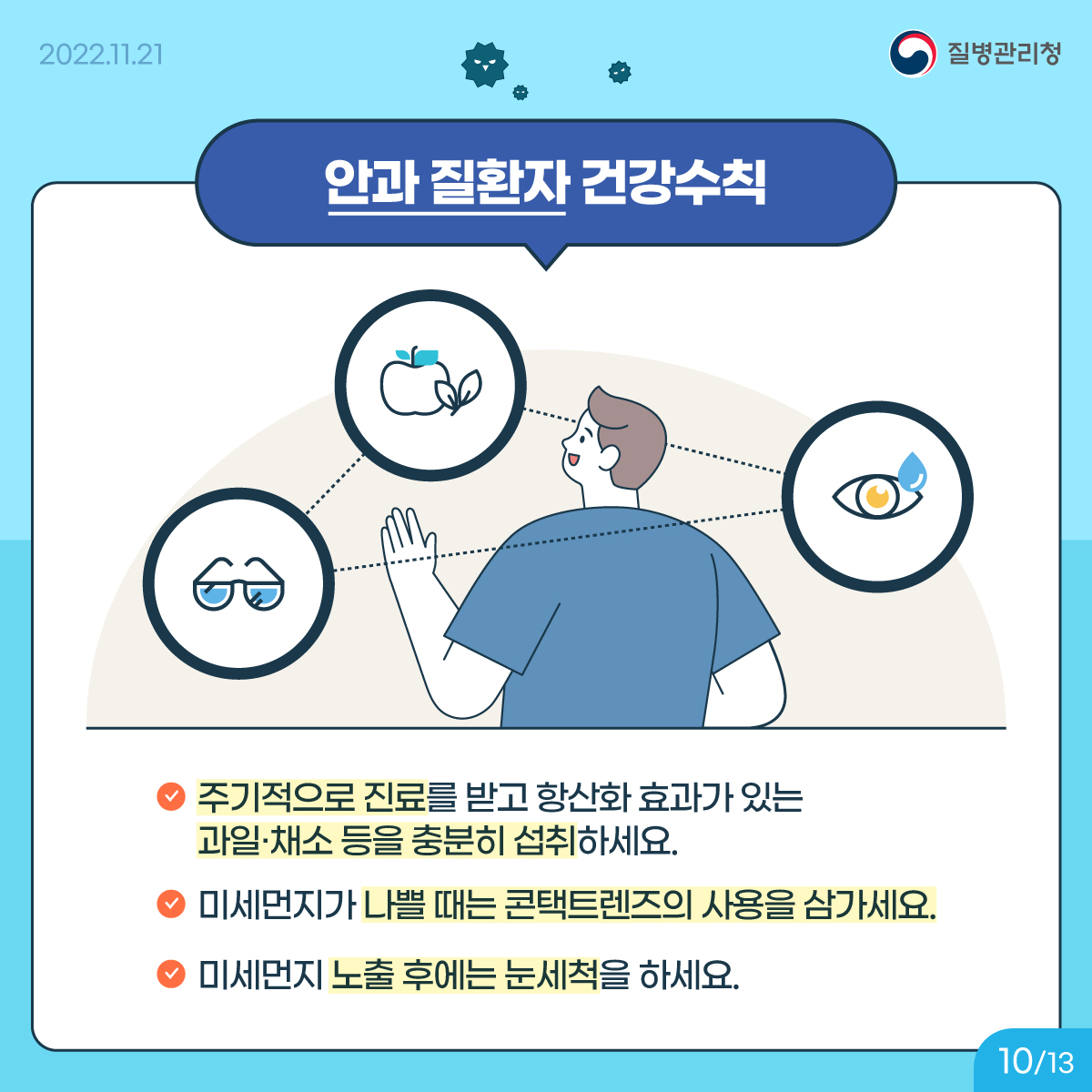 <안과 질환자 건강수칙> 주기적으로 진료를 받고 항산화 효과가 있는 과일·채소 등을 충분히 섭취하세요. 미세먼지가 나쁠 때는 콘택트렌즈의 사용을 삼가세요. 미세먼지 노출 후에는 눈세척을 하세요.