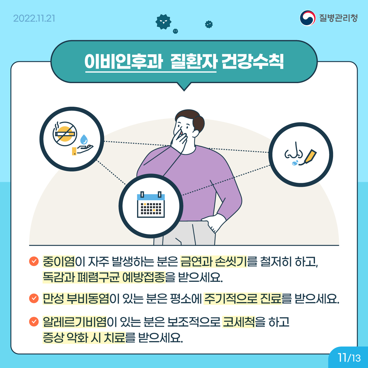 <이비인후과 질환자 건강수칙> 중이염이 자주 발생하는 분은 금연과 손씻기를 철저히 하고, 독감과 폐렴구균 예방접종을 받으세요. 만성 부비동염이 있는 분은 평소에 주기적으로 진료를 받으세요. 알레르기비염이 있는 분은 보조적으로 코세척을 하고 증상 악화 시 치료를 받으세요.