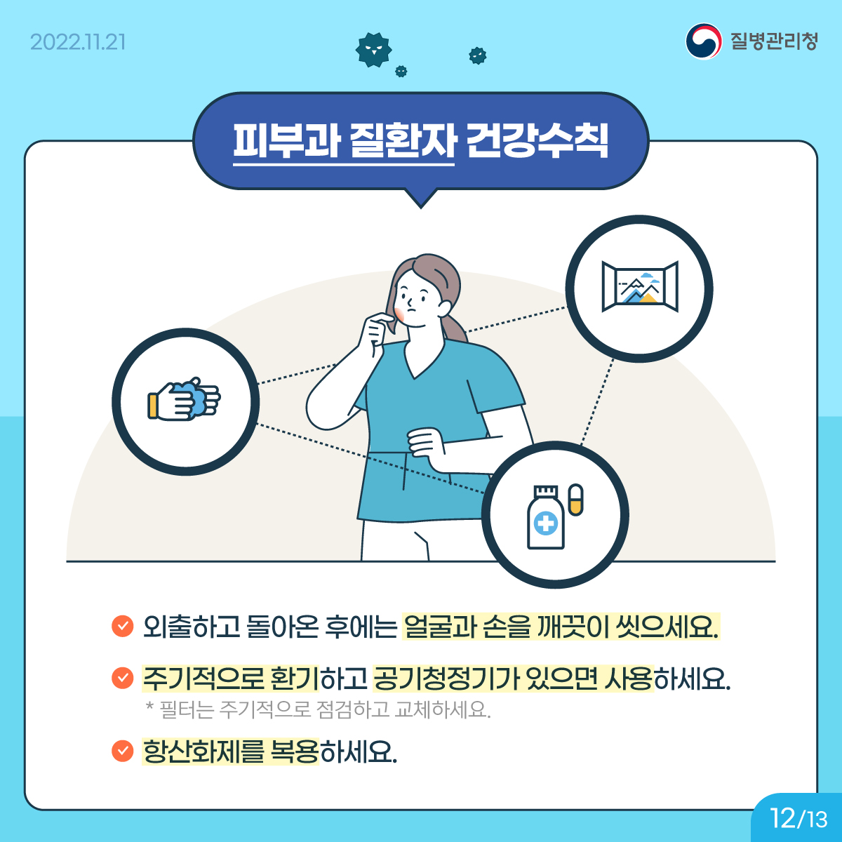 <피부과 질환자 건강수칙> 외출하고 돌아온 후에는 얼굴과 손을 깨끗이 씻으세요. 주기적으로 환기하고 공기청정기가 있으면 사용하세요. * 필터는 주기적으로 점검하고 교체하세요. 항산화제를 복용하세요.