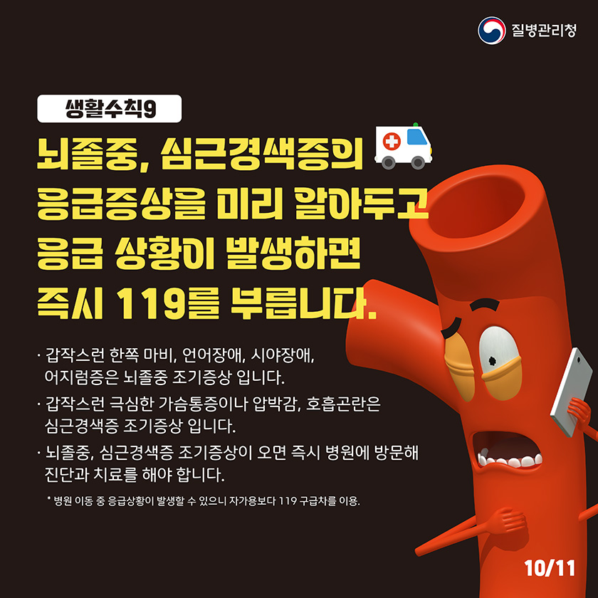 생활수칙9 뇌졸중, 심근경색증의 응급증상을 미리 알아두고 응급 상황이 발생하면 즉시 119를 부릅니다. 갑작스런 한쪽 마비, 언어장애, 시야장애, 어지럼증은 뇌졸중 조기 증상입니다. 갑작스런 극심한 가습통증이나 압박감, 호흡곤란은 심근경색증 조기 증상입니다. 뇌졸중, 심근경색증 조기증상이 오면 즉시 병원에 방문해 진단과 치료를 해야합니다. *병원 이동중 응급상황이 발생할수 있으니 자가용보다 119 구급차를 이용