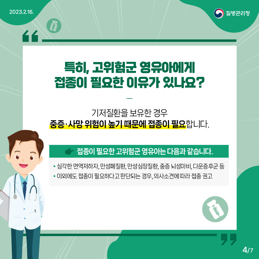 특히, 고위험군 영유아에게 접종이 필요한 이유가 있나요? : 기저질환을 보유한 경우 중증 · 사망 위험이 높기 때문에 접종이 필요합니다. 접종이 필요한 고위험군 영유아는 다음과 같습니다. • 심각한 면역저하자, 만성폐질환, 만성심장질환, 중증 뇌성마비, 다운증후군 등 • 이외에도 접종이 필요하다고 판단되는 경우, 의사소견에 따라 접종 권고