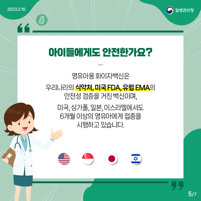 아이들에게도 안전한가요? 영유아용 화 이자백신은 우리나라의 식약처, 미국 FDA, 유럽 EMA의 안전성 검증을 거친 백신이며, 미국, 싱가폴, 일본, 이스라엘에서도 6개월 이상의 영유아에게 접종을 시행하고 있습니다.