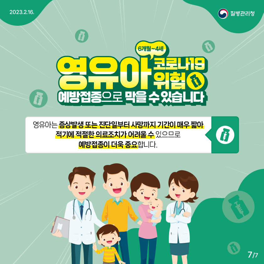 6개월~4세 영유아 코로나19 위험 예방접종으로 막을 수 있습니다 영유아는 증상발생 또는 진단일부터 사망까지 기간이 매우 짧아 적기에 적절한 의료조치가 어려울 수 있으므로 예방접종이 더욱 중요합니다.