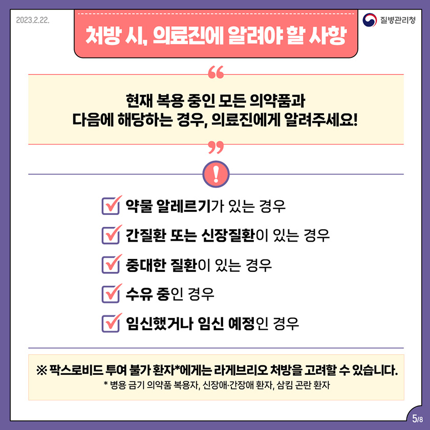 처방 시, 의료진에 알려야 할 사항 현재 복용 중인 모든 의약품과 다음에 해당하는 경우, 의료진에게 알려주세요! 약물 알레르기가 있는 경우, 간질환 또는 신장질환이 있는 경우, 중대한 질환이 있는 경우, 수유 중인 경우, 임신했거나 임신 예정인 경우 ※ 팍스로비드 투여 불가 환자*에게는 라게브리오 처방을 고려할 수 있습니다. *병용 금기 의약품 복용자, 신장애,간장애 환자, 삼킴 곤란 환자