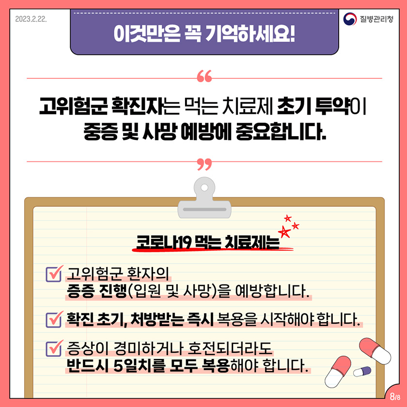 이것만은 꼭 기억하세요! 고위험군 확진자는 먹는 치료제 초기 투약이 중증 및 사망 예방에 중요합니다. 코로나19 먹는 치료제는 고위험군 환자의 중증 진행(입원 및 사망)을 예방합니다. 확진 초기, 처방받는 즉시 복용을 시작해야 합니다. 증상이 경미하거나 호전되더라도 반드시 5일치를 모두 복용해야 합니다.