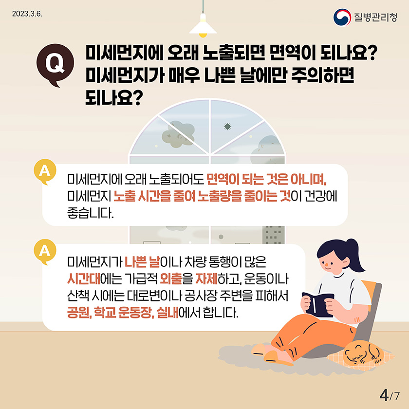 Q. 미세먼지에 오래 노출되면 면역이 되나요? 미세먼지가 매우 나쁜 날에만 주의하면 되나요? A. 미세먼지에 오래 노출되어도 면역이 되는 것은 아니며, 미세먼지 노출시간을 줄여 노출량을 줄이는 것이 건강에 좋습니다. A. 미세먼지가 나쁜 날이나 차량 통행이 많은 시간대에는 가급적 외출을 자제하고, 운동이나 산책 시에는 대로변이나 공사장 주변을 피해서 공원, 학교 운동장, 실내에서 합니다.