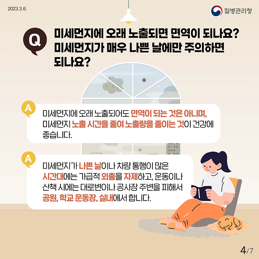 Q. 미세먼지에 오래 노출되면 면역이 되나요? 미세먼지가 매우 나쁜 날에만 주의하면 되나요? A. 미세먼지에 오래 노출되어도 면역이 되는 것은 아니며, 미세먼지 노출시간을 줄여 노출량을 줄이는 것이 건강에 좋습니다. A. 미세먼지가 나쁜 날이나 차량 통행이 많은 시간대에는 가급적 외출을 자제하고, 운동이나 산책 시에는 대로변이나 공사장 주변을 피해서 공원, 학교 운동장, 실내에서 합니다.