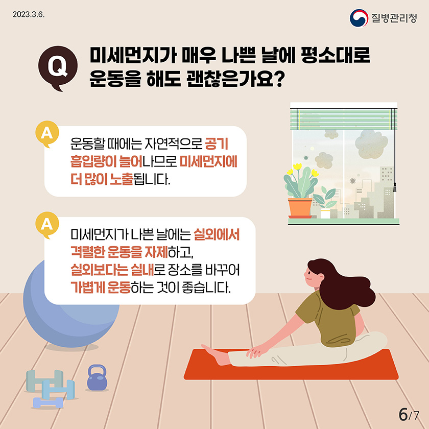 Q. 미세먼지가 매우 나쁜 날에 평소대로 운동을 해도 괜찮은가요? A. 운동할 때에는 자연적으로 공기 흡입량이 늘어나므로 미세먼지가에 더 많이 노출됩니다. A. 미세먼지가 나쁜 날에는 실외에서 격렬한 운동을 자제하고, 실외보다는 실내로 장소를 바꾸어 가볍게 운동하는 것이 좋습니다.