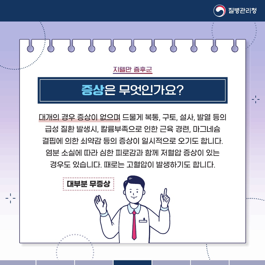 대개의 경우 증상이 없으며 드물게 복통, 구토, 설사, 발열 등의 급성 질환 발생 시, 칼륨부족으로 인한 근육 경련, 마그네슘 결핍에 의하 쇠약감 등의 증상이 일시적으로 오기도 합니다. 염분 소실에 따라 심한 피로감과 함게 저혈압 증상이 있는 경우도 있습니다. 대로는 고협압이 발생하기도 합니다.