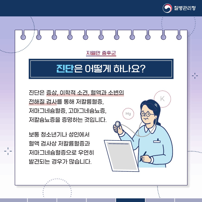 진단은 증상, 이학적 소견, 혈액과 소변의 전해질 검사를 통해 저칼륨혈증, 저마그네슘혈증, 고마그네슘뇨증, 저칼슘뇨증을 증명하는 것입니다. 보통 청소년기나 성인에서 혈액 검사상 저칼륨혈증과 저마그네슘혈증으로 우연히 발견되는 경우가 많습니다.