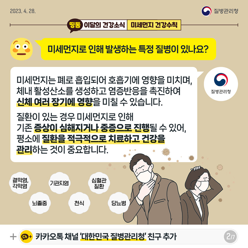 [2023년 4월 28일 질병관리청] Q. 미세먼지로 인해 발생하는 특정 질병이 있나요? A. 미세먼지는 폐로 흡입되어 호흡기에 영향을 미치며, 체내 활성산소를 생성하고 염증반응을 촉진하여 신체 여러 장기에 영향을 미칠 수 있습니다. 질환이 있는 경우 미세먼지로 인해 기존 증상이 심해지거나 중증으로 진행될 수 있어, 평소에 질환을 적극적으로 치료하고 건강을 관리하는 것이 중요합니다. [7페이지 중 2페이지]