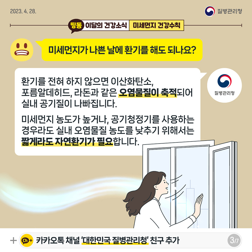 [2023년 4월 28일 질병관리청] Q. 미세먼지가 나쁜 날에 환기를 해도 되나요? A. 환기를 전혀 하지 않으면 이산화탄소, 포름알데히드, 라돈과 같은 오염물질이 축적되어 실내 공기질이 나빠집니다. 미세먼지 농도가 높거나, 공기청정기를 사용하는 경우라도 실내 오염물질 농도를 낮추기 위해서는 짧게라도 자연환기가 필요합니다. [7페이지 중 3페이지]