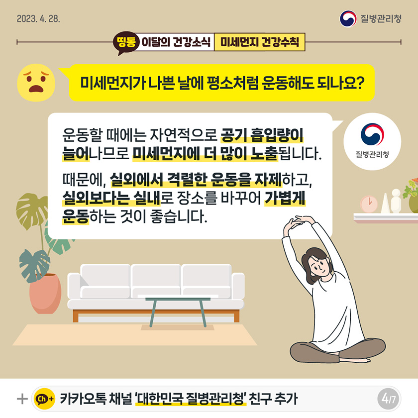 [2023년 4월 28일 질병관리청] Q. 미세먼지가 나쁜 날에 평소처럼 운동해도 되나요? A. 운동할 때에는 자연적으로 공기 흡입량이 늘어나므로 미세먼지에 더 많이 노출됩니다. 때문에, 실외에서 격렬한 운동을 자제하고, 실외보다는 실내로 장소를 바꾸어 가볍게 운동하는 것이 좋습니다. [7페이지 중 4페이지]