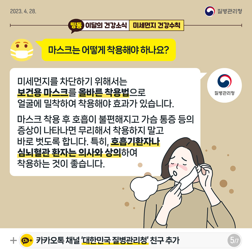 [2023년 4월 28일 질병관리청] Q. 마스크는 어떻게 착용해야 하나요? A. 미세먼지를 차단하기 위해서는 보건용 마스크를 올바른 착용법으로 얼굴에 밀착하여 착용해야 효과가 있습니다. 마스크 착용 후 호흡이 불편해지고 가슴 통증 등의 증상이 나타나면 무리해서 착용하지 말고 바로 벗도록 합니다. 특히, 호흡기환자나 심뇌혈관 환자는 의사와 상의하여 착용하는 것이 좋습니다. [7페이지 중 5페이지]