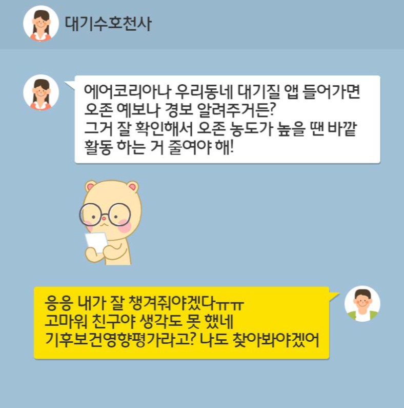 에어코리아나 우리동네 대기질 앱 들어가면  오존 예보나 경보 알려주거든? 그거 잘 확인해서 오존 농도가 높을 땐 바깥 활동 하는거 줄여야해!  응응 내가 잘 챙겨줘야겠다ㅠㅠ 고마워 친구야 생각도 못 핸네 기후보건영향평가라고? 나도 찾아봐야겠어