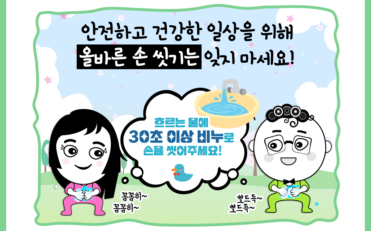 안전하고 건강한 일상을 위해 올바른 손 씻기는 잊지 마세요! 흐르는 물에 30초 이상 비누로 손을 씻어 주세요! 꼼꼼히~ 뽀드득~
