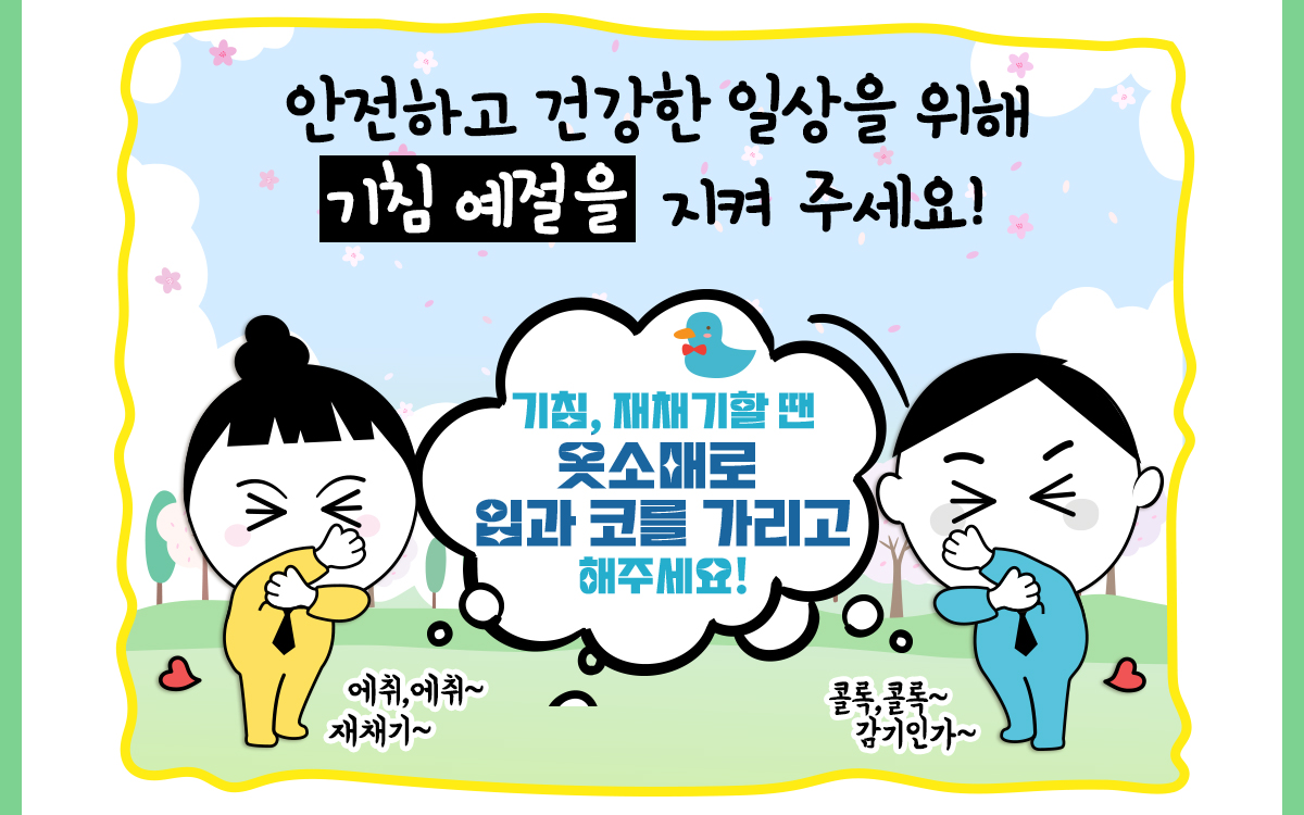 안전하고 건강한 일상을 위해 기침 예절을 지켜 주세요! 기침, 재채기할 ? 옷소매로 입과 코를 가리고 해주세요! 에취~재채기~ 콜록콜록~ 감기인가~