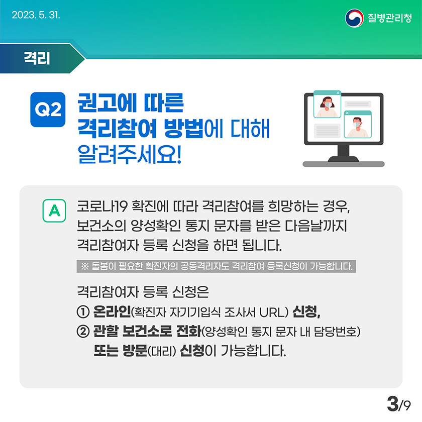 권고에 따른 격리참여 방법에 대해 알려주세요! 코로나19 확진에 따라 격리참여를 희망하는 경우, 보건소의 양성확인 통지 문자를 받은 다음날까지 격리참여자 등록 신청을 하면 됩니다. 돌봄이 필요한 확진자의 공동격리자도 격리참여 등록신청이 가능합니다. 격리참여자 등록 신청은 온라인(확진자 자기기입식 조사서 URL) 신청, 관할 보건소로 전화(양성확인 통지 문자 내 담당번호) 또는 방문(대리) 신청이 가능합니다.