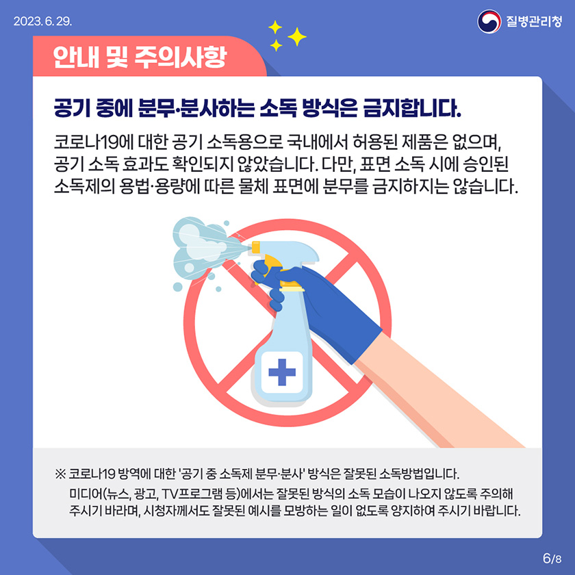 안내 및 주의사항 공기 중에 분무 분사하는 소독 방식은 금지합니다. 코로나19에 대한 공기 소독용으로 국내에서 허용된 제품은 없으며, 공기 소독 효과도 확인되지 않았습니다. 다만, 표면 소독 시에 승인된 소독제의 용법•용량에 따른 물체 표면에 분무를 금지하지는 않습니다. ※ 코로나19 방역에 대한 '공기 중 소독제 분무•분사' 방식은 잘못된 소독방법입니다. 미디어(뉴스, 광고, TV프로그램 등)에서는 잘못된 방식의 소독 모습이 나오지 않도록 주의해 주시기 바라며, 시청자께서도 잘못된 예시를 모방하는 일이 없도록 양지하여 주시기 바랍니다. 6/8