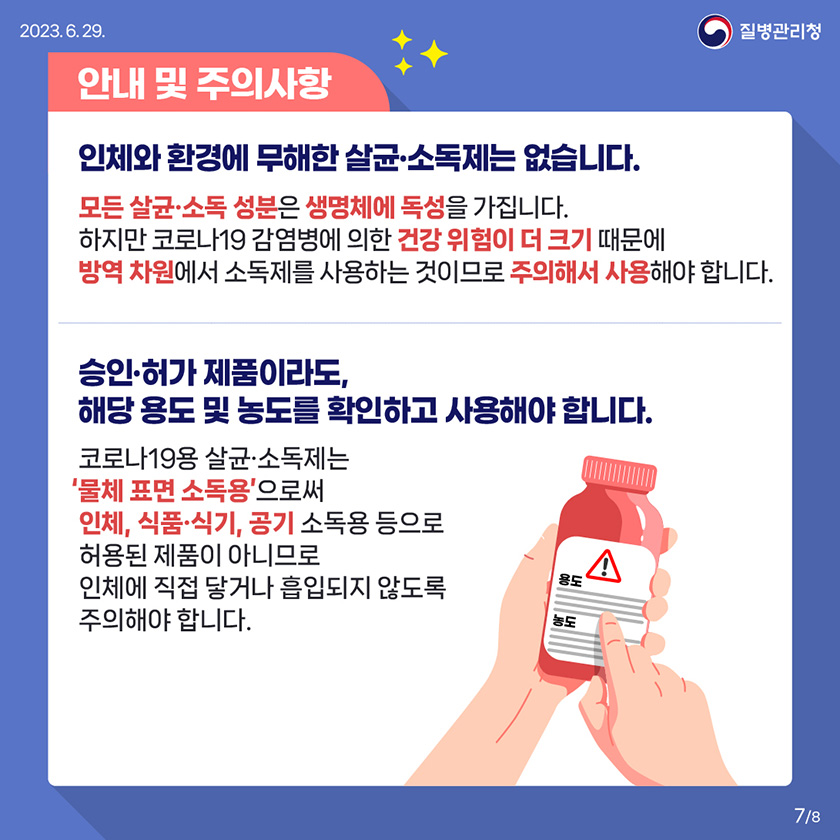 안내 및 주의사항 인체와 환경에 무해한 살균•소독제는 없습니다. 모든 살균•소독 성분은 생명체에 독성을 가집니다. 하지만 코로나19 감염병에 의한 건강 위험이 더 크기 때문에 방역 차원에서 소독제를 사용하는 것이므로 주의해서 사용해야 합니다. 승인•허가 제품이라도, 해당 용도 및 농도를 확인하고 사용해야 합니다. 코로나19용 살균•소독제는 '물체 표면 소독용'으로써 인체, 식품•식기, 공기 소독용 등으로 허용된 제품이 아니므로 인체에 직접 닿거나 흡입되지 않도록 주의해야 합니다. 7/8