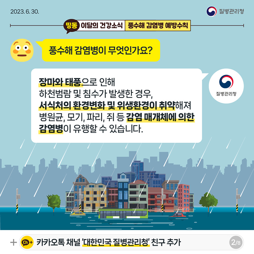 [2023년 6월 30일 질병관리청] 풍수해 감염병이 무엇인가요? 장마와 태풍으로 인해 하천범람 및 침수가 발생한 경우, 서식처의 환경변화 및 위생환경이 취약해져 병원균, 모기, 파리, 쥐 등 감염 매개체에 의한 감염병이 유행할 수 있습니다. [8페이지 중 2페이지]