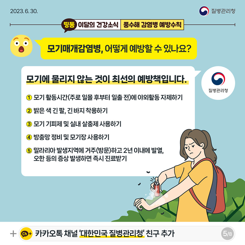 [2023년 6월 30일 질병관리청] 모기매개감염병, 어떻게 예방할 수 있나요? 모기에 물리지 않는 것이 최선의 예방책입니다. 1. 모기 활동시간(주로 일몰 후부터 일출전)에 야외활동 자제하기 2. 밝은색 긴팔, 긴바지 착용하기 3. 모기 기피제 및 실내 살충제 사용하기 4. 방충망 정비 및 모기장 사용하기 5. 말라리아 발생지역에 거주(방문)하고 2년 이내에 발열, 오한 등의 증상 발생하면 즉시 진료받기 [8페이지 중 5페이지]