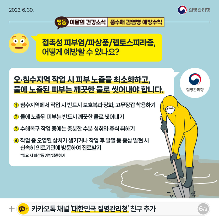 [2023년 6월 30일 질병관리청] 접촉성 피부염/파상풍/렙토스피라증, 어떻게 예방할 수 있나요? 오·침수지역 작업 시 피부 노출을 최소화하고, 물에 노출된 피부는 깨끗한 물로 씻어내야 합니다. 1. 침수지역에서 작업 시 반드시 보호복과 장화, 고무장갑 착용하기 2. 물에 노출된 피부는 반드시 깨끗한 물로 씻어내기 3. 수해복구 작업 중에는 충분한 수분 섭취와 휴식 취하기 4. 작업 중 오염된 상처가 생기거나 작업 후 발열 등 증상 발현 시 신속히 의료기관에 방문하여 진료받기 [8페이지 중 6페이지]