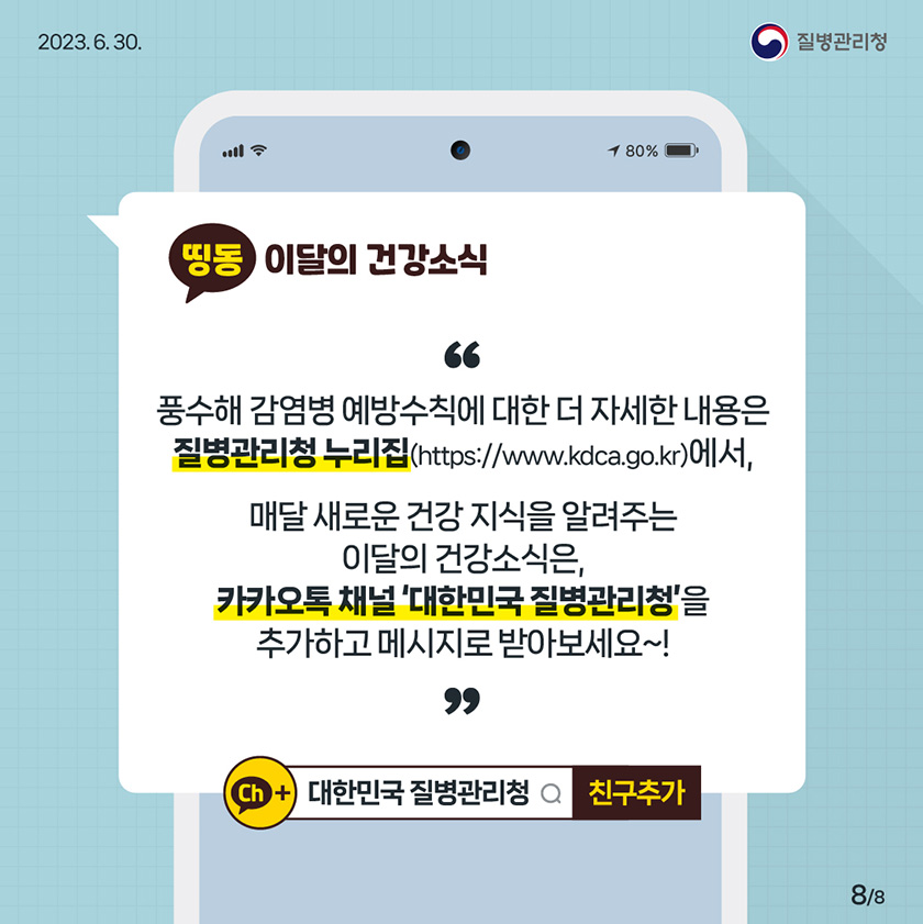 [2023년 6월 30일 질병관리청] 풍수해 감염병 예방수칙에 대한 더 자세한 내용은 질병관리청 누리집(https://www.kdca.go.kr)에서, 매달 새로운 건강지식을 알려주는 이달의 건강소식은, 카카오톡 채널 '대한민국 질병관리청'을 추가하고 메시지로 받아보세요~! [8페이지 중 8페이지]