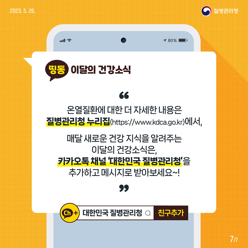 [2023년 5월 26일 질병관리청] 온열질환에 대한 더 자세한 내용은 질병관리청 누리집(https://www.kdca.go.kr)에서, 매달 새로운 건강 지식을 알려주는 이달의 건강소식은, 카카오톡 채널 ‘대한민국 질병관리청’을 추가하고 메시지로 받아보세요~! [7페이지 중 7페이지]