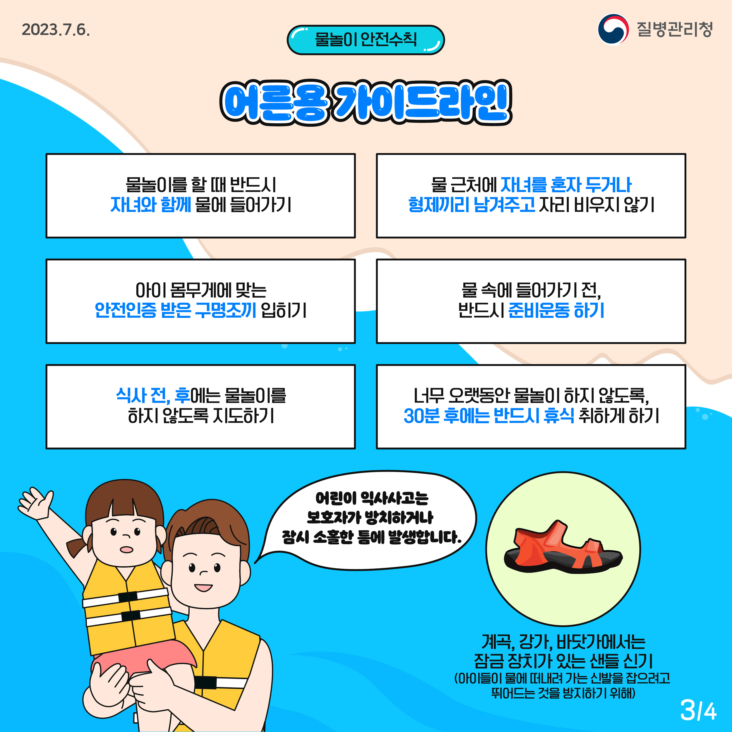 물놀이 안전수칙 어른용 가이드라인  물놀이를 할 때 반드시 자녀와 함께 물에 들어가기 물 근처에 자녀를 혼자 두거나 형제끼리 남겨주고 자리 비우지 않기 아이 몸무게에 맞는 안전인증 받은 구명조끼 입히기 물 속에 들어가기 전, 반드시 준비운동 하기 식사 전, 후에는 물놀이를 하지 않도록 지도하기 너무 오랫동안 물놀이 하지 않도록, 30분 후에는 반드시 휴식 취하게 하기  어린이 익사사고는 보호자가 방치하거나 잠시 소홀한 틈에 발생합니다.  계곡, 강가, 바닷가에서는 잠금 장치가 있는 샌들 신기(아이들이 물에 떠내려 가는 신발을 잡으려고 뛰어드는 것을 방지하기 위해)