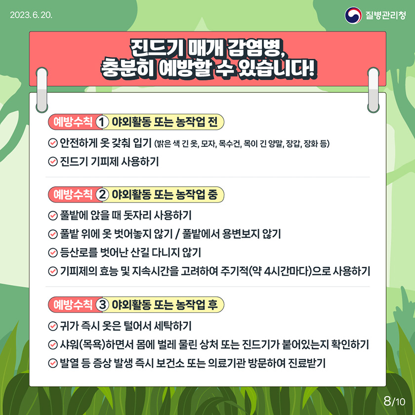 [2023년 6월 30일 질병관리청] 진드기 매개 감염병, 충분히 예방할 수 있습니다! 예방수칙1 야외활동 또는 농작업 전 안전하게 옷 갖춰 입기 (밝은 색 긴 옷, 모자, 목수건, 목이 긴 양말, 장갑, 장화 등). 진드기 기피제 사용하기. 예방수칙2 야외활동 또는 농작업 중 풀밭에 앉을 때 돗자리 사용하기. 풀밭 위에 옷 벗어놓지 않기 / 풀밭에서 용변보지 않기. 등산로를 벗어난 산길 다니지 않기. 기피제의 효능 및 지속시간을 고려하여 주기적(약 4시간마다)으로 사용하기. 예방수칙3 야외활동 또는 농작업 후 귀가 즉시 옷은 털어서 세탁하기. 샤워(목욕)하면서 몸에 벌레 물린 상처 또는 진드기가 붙어있는지 확인하기. 발열 등 증상 발생 즉시 보건소 또는 의료기관 방문하여 진료받기 [10페이지 중 8페이지]