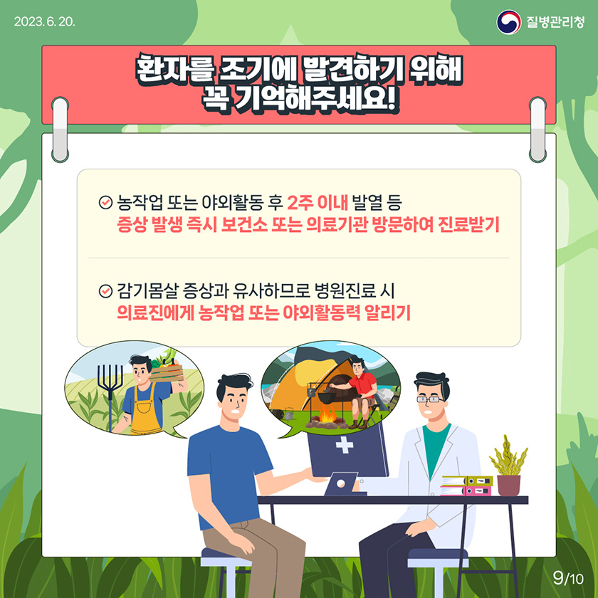 [2023년 6월 30일 질병관리청] 환자를 조기에 발견하기 위해 꼭 기억해주세요! 농작업 또는 야외활동 후 2주 이내 발열 등 증상 발생 즉시 보건소 또는 의료기관 방문하여 진료받기. 감기몸살 증상과 유사하므로 병원진료 시 의료진에게 농작업 또는 야외활동력 알리기 [10페이지 중 9페이지]