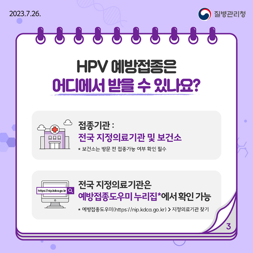 HPV 예방접종은 어디에서 받을 수 있나요? ○ 접종기관: 전국 지정의료기관 및 보건소 * 보건소는 방문 전 접종가능 여부 확인 필수 ○ 전국 지정의료기관은 예방접종도우미 누리집*에서 확인 가능 * 예방접종도우미(https://nip.kdca.go.kr) > 지정의료기관 찾기