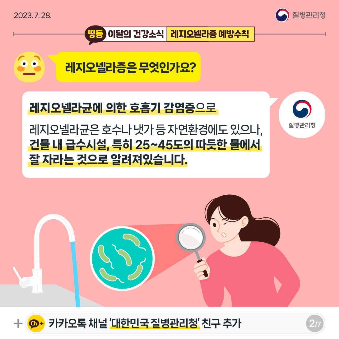 [2023년 7월 28일 질병관리청] 레지오넬라증은 무엇인가요? 레지오넬라균에 의한 호흡기 감염증으로 레지오넬라균은 호수나 냇가 등 자연환경에도 있으나, 건물 내 급수시설, 특히 25~45도의 따듯한 물에서 잘 자라는 것으로 알려져있습니다. [7페이지 중 2페이지]