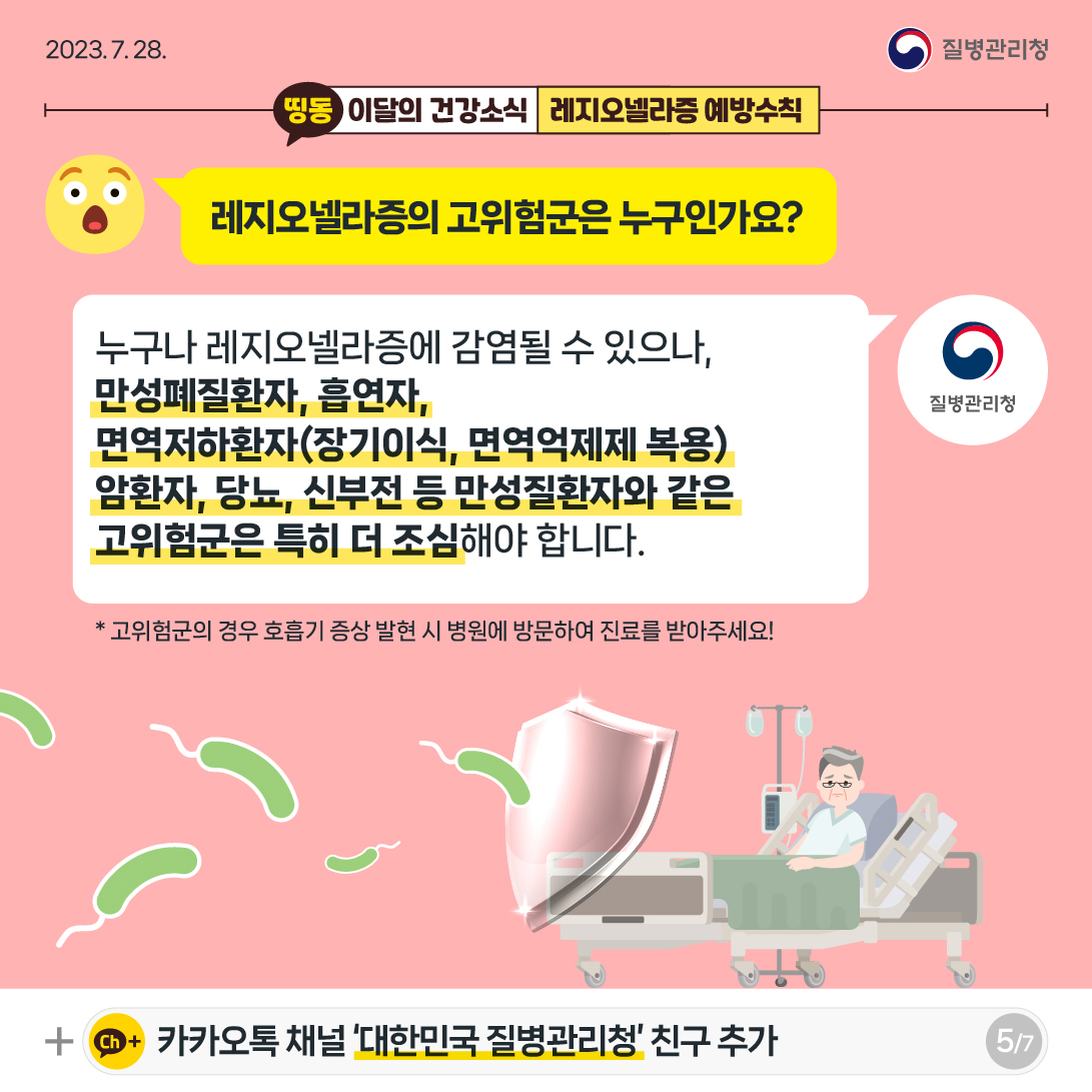 [2023년 7월 28일 질병관리청] 레지오넬라증의 고위험군은 누구인가요? 누구나 레지오넬라증에 감염될 수 있으나, 만성폐질환자, 흡연자, 면역저하환자(장기이식, 면역억제제 복용) 암환자, 당뇨, 신부전 등 만성질환자와 같은 고위험군은 특히 더 조심해야 합니다. *고위험군의 경우 호흡기 증상 발현 시 병원에 방문하여 진료를 받아주세요! [7페이지 중 5페이지]