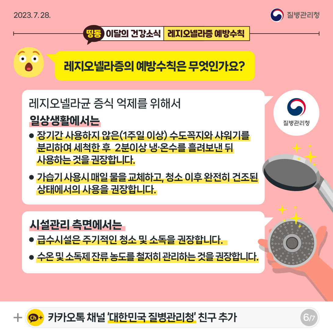 [2023년 7월 28일 질병관리청] 레지오넬라증의 예방수칙은 무엇인가요? 레지오넬라균 증식 억제를 위해서 일상생활에서는 • 장기간 사용하지 않은(1주일 이상) 수도꼭지와 샤워기를 분리하여 세척한 후 2분이상 냉·온수를 흘려보낸 뒤 사용하는 것을 권장합니다. • 가습기 사용시 매일 물을 교체하고, 청소 이후 완전히 건조된 상태에서의 사용을 권장합니다. 시설관리 측면에서는 • 급수시설은 주기적인 청소 및 소독을 권장합니다. • 수온 및 소독제 잔류농도를 철저히 관리하는 것을 권장합니다. [7페이지 중 6페이지]