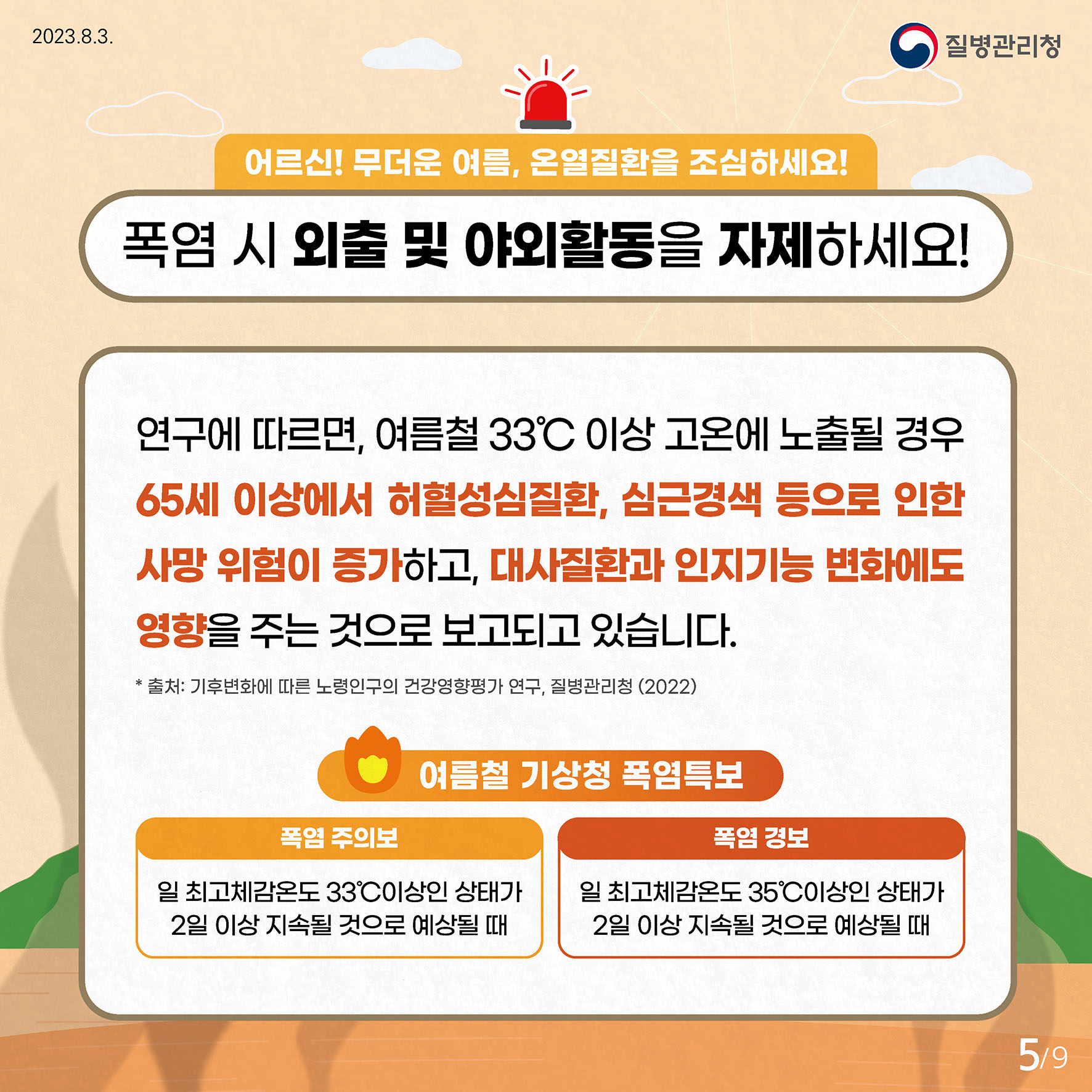 어르신! 무더운 여름, 온열질환을 조심하세요! 폭염 시 외출 및 야외활동 자제하세요! 연구에 따르면, 여름철 33℃ 이상 고온에 노출될 경우 65세 이상에서 허혈성심질환, 심근경색 등으로 인한 사망 위험이 증가하고,  대사질환과 인지기능 변화에도 영향을 주는 것으로 보고되고 있습니다. * 출처: 기후변화에 따른 노령인구의 건강영향평가 연구, 질병관리청 (2022) 여름철 기상청 폭염특보 폭염주의보 - 일 최고체감온도 33℃ 이상인 상태가 2일 이상 지속될 것으로 예상될 때 폭염경보    - 일 최고체감온도 35℃ 이상인 상태가 2일 이상 지속될 것으로 예상될 때