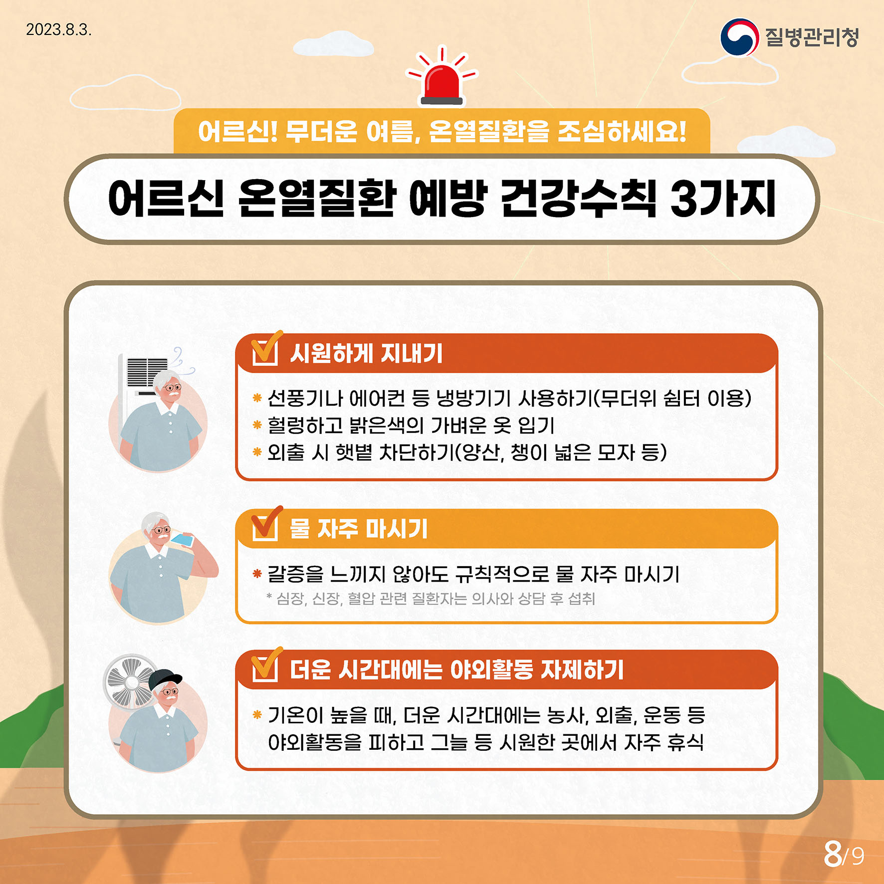 어르신! 무더운 여름, 온열질환을 조심하세요! 어르신 온열질환 예방 건강수칙 3가지 시원하게 지내기  - 선풍기나 에어컨 등 냉방기기 사용하기 (무더위 쉼터 이용)  - 헐렁하고 밝은색의 가벼운 옷 입기  - 외출 시 햇볕 차단하기(양산, 챙이 넓은 모자 등) 물 자주 마시기  - 갈증을 느끼지 않아도 규칙적으로 물 자주 마시기    * 심장, 신장, 혈압 관련 질환자는 의사와 상담 후 섭취 더운 시간대에는 야외활동 자제하기  - 기온이 높을 때, 더운 시간대에는 농사, 외출, 운동 등 야외활동을 피하고 그늘 등 시원한 곳에서 자주 휴식