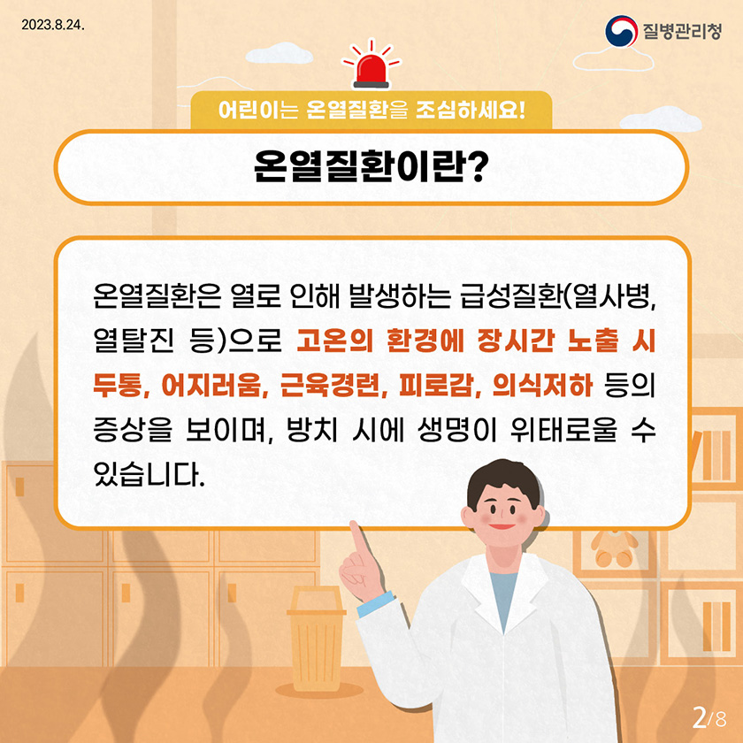 어린이는 온열질환을 조심하세요! 온열질환이란? 온열질환은 열로 인해 발생하는 급성질환(열사병, 열탈진 등)으로 고온의 환경에 장시간 노출시 두통, 어지러움, 근육경련, 피로감, 의식저하 등의 증상을 보이며, 방치 시에 생명이 위태로울 수 있습니다.