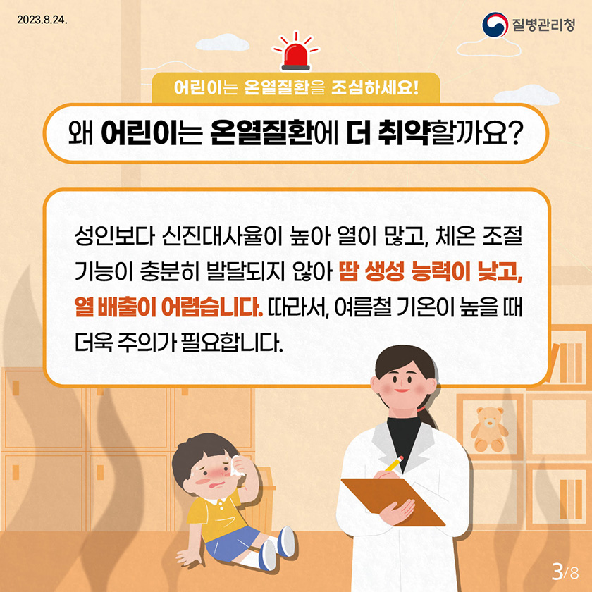 어린이는 온열질환을 조심하세요! 왜 어린이는 온열질환에 더 취약할까요? 성인보다 신진대사율이 높아 열이 많고, 체온조절 기능이 충분히 발달되지 않아 땀 생성 능력이 낮고, 열 배출이 어렵습니다. 따라서, 여름철 기온이 높을 때 더욱 주의가 필요합니다.