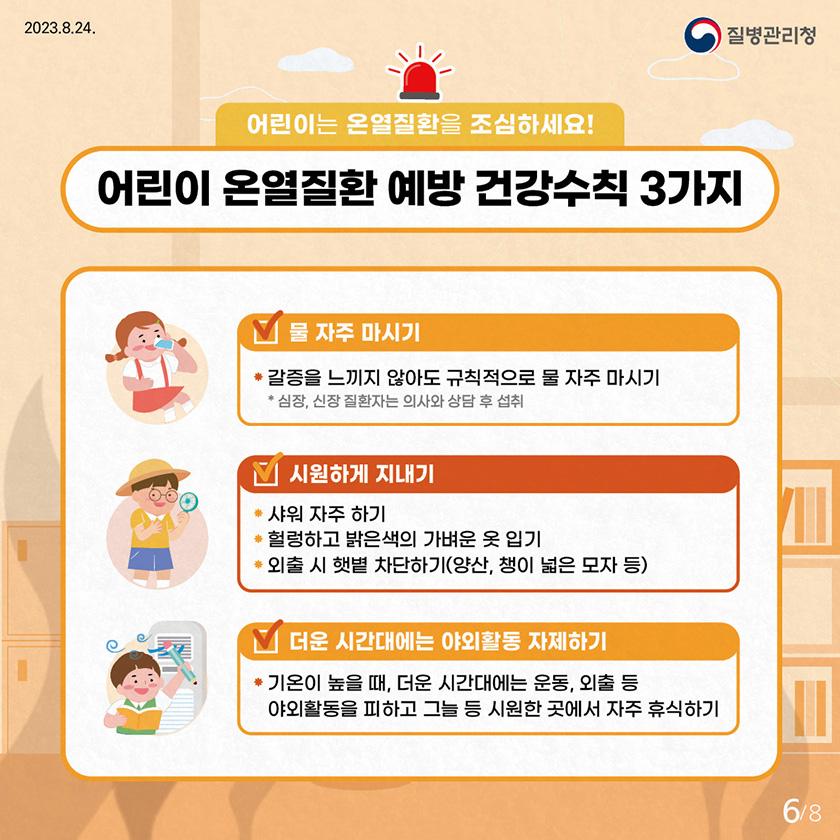 어린이는 온열질환을 조심하세요! 어린이 온열질환 예방 건강수칙 3가지 물 자주 마시기 - 갈증을 느끼지 않아도 규칙적으로 물 자주 마시기 * 심장, 신장 질환자는 의사와 상담 후 섭취 시원하게 지내기 - 샤워 자주 하기 - 헐렁하고 밝은색의 가벼운 옷 입기 - 외출 시 햇볕 차단하기(양산, 챙이 넓은 모자 등) 더운 시간대에는 야외활동 자제하기 - 기온이 높을 때, 더운 시간대에는 운동, 외출 등 야외활동을 피하고 그늘 등 시원한 곳에서 자주 휴식하기