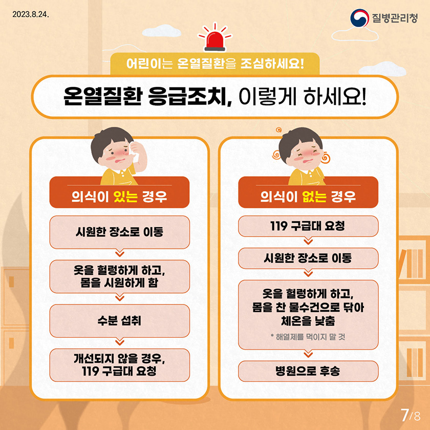 어린이는 온열질환을 조심하세요! 온열질환 응급조치, 이렇게 하세요! 의식이 있는 경우 - 시원한 장소로 이동 - 옷을 헐렁하게 하고, 몸을 시원하게 함 - 수분 섭취 - 개선되지 않을 경우, 119 구급대 요청 의식이 없는 경우 - 119 구급대 요청 - 시원한 장소로 이동 - 옷을 헐렁하게 하고, 몸을 찬 물수건으로 닦아 체온을 낮춤 * 해열제를 먹이지 말것 - 병원으로 후송