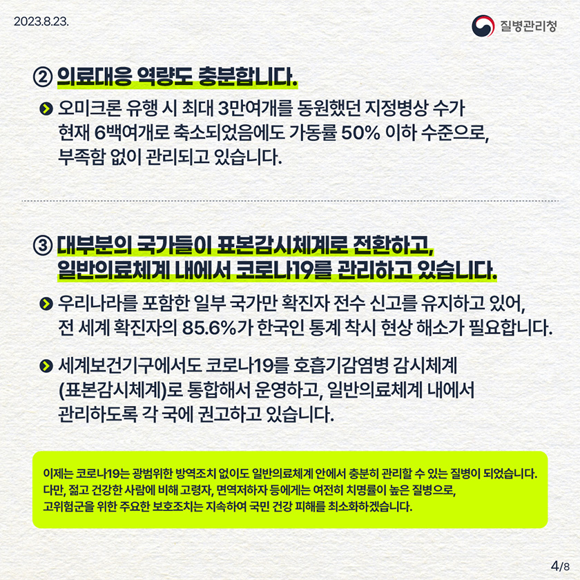 ② 의료대응 역량도 충분합니다. - 오미크론 유행 시 최대 3만여개를 동원했던 지정병상 수가 현재 6백여개로 축소되었음에도 가동률 50% 이하 수준으로, 부족함 없이 관리되고 있습니다. ③ 대부분의 국가들이 표본감시체계로 전환하고, 일반의료체계 내에서 코로나19를 관리하고 있습니다. - 우리나라를 포함한 일부 국가만 확진자 전수 신고를 유지하고 있어, 전 세계 확진자의 85.6%가 한국인 통계 착시 현상 해소가 필요합니다. - 세계보건기구에서도 코로나19를 호흡기감염병 감시체계(표본감시체계)로 통합해서 운영하고, 일반의료체계 내에서 관리하도록 각 국에 권고하고 있습니다. 이제는 코로나19는 광범위한 방역조치 없이도 일반의료체계 안에서 충분히 관리할 수 있는 질병이 되었습니다. 다만, 젊고 건강한 사람에 비해 고령자, 면역저하자 등에게는 여전히 치명률이 높은 질병으로, 고위험군을 위한 주요한 보호조치는 지속하여 국민 건강 피해를 최소화하겠습니다.