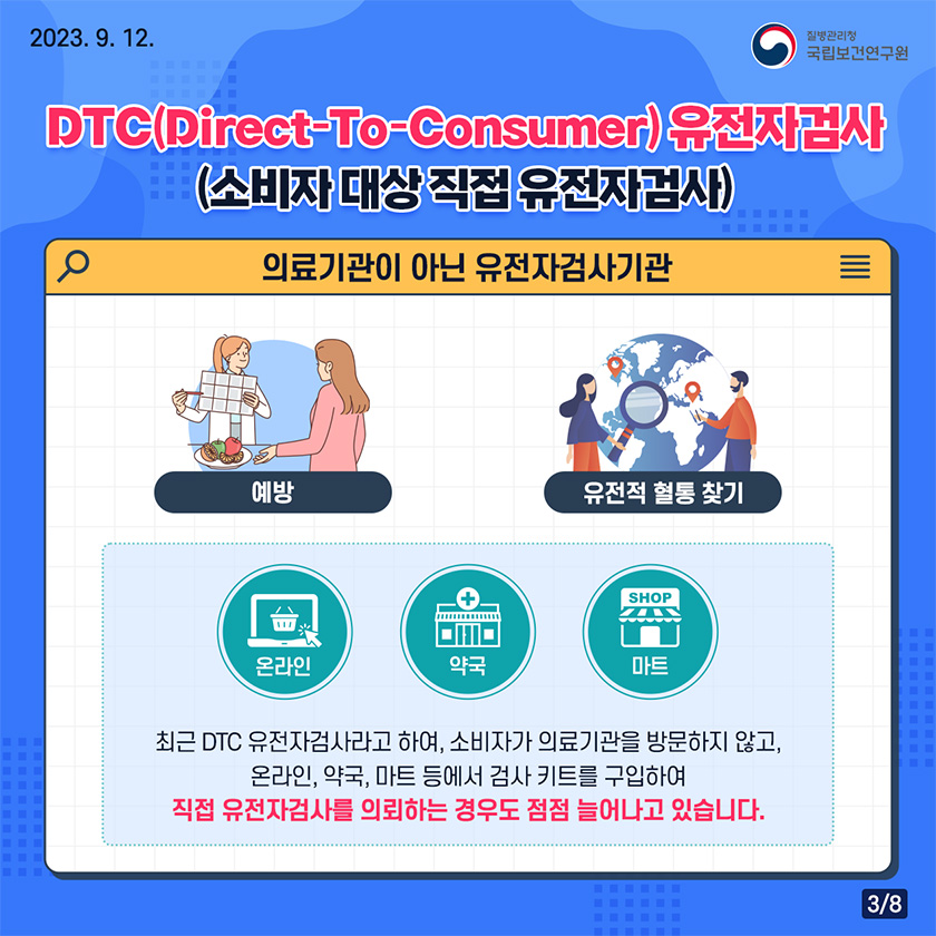  DTC(Direct-To-Consumer)유전자검사(소비자대상 직접 유전자검사) 의료기관이 아닌 유전자 검사기관 최근 DTC유전자검사라과형, 소비자가 의료기관을 방문하지않고, 온라인,약국,마트 등에서 검사키트를구입하여 직접 유전자검사를 의뢰하는 경우도 점점 늘어나고 있습니다.