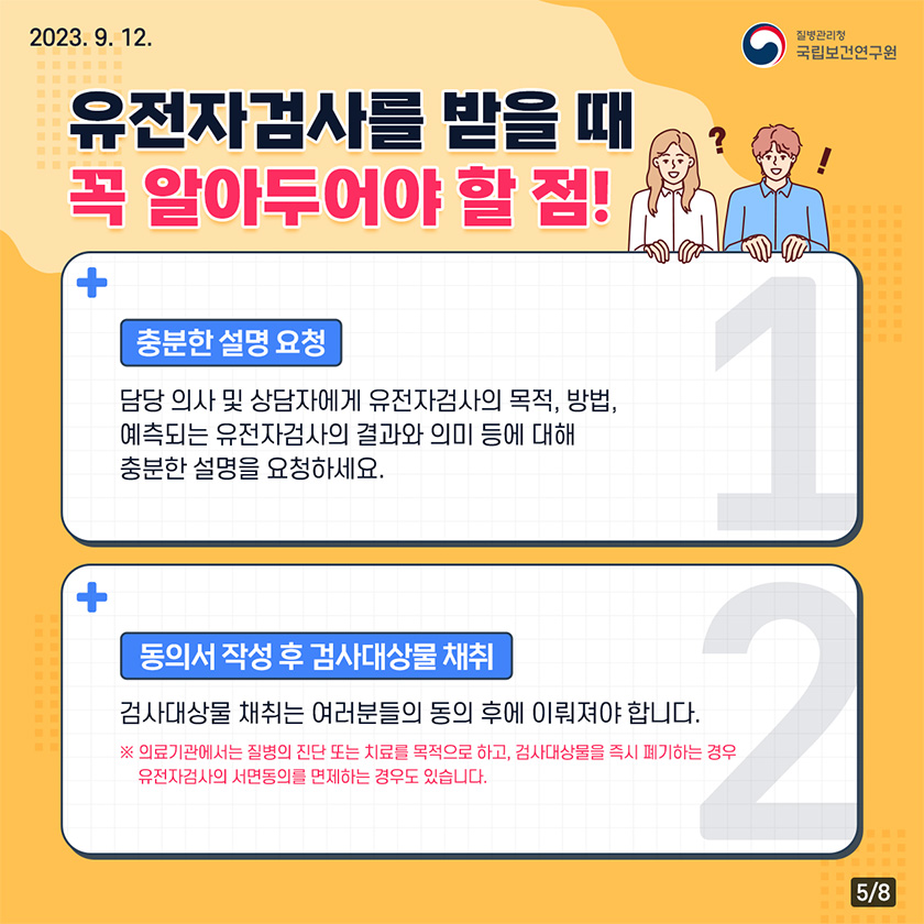 유전자 검사를 받을때 꼭 알아두어야 할 점! 충분한 성명 요청 담당의사 및 상담자에게 유전자검사의 목적, 방법, 예측되는 유전자검사의 결과와 의미등에 대해 충분한 설명을 요청하세요. 동의서작성후 검사대상물 채취 검사대상물 채취는 여러분들의 동의 후에 이뤄져야합니다. * 의료기관에서는 질병의 진단 또는 치료를 목적으로하고, 검사대상물을 즉기 폐기하는 경우 유전자검사의 서면동의를 면제하는 경우도 있습니다.