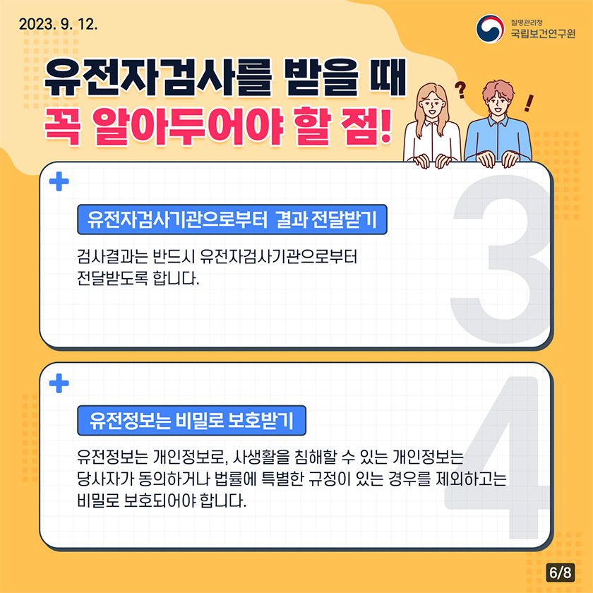 유전자검사를 받을때 꼭 알아두어야 할점! 유전자검사기관으로부터 결과 전달받기 검사결과는 반드시 유전자검사기관으로부터 전달받도록 합니다. 유전정보는 비밀로 보호받기 유전정보는 개인정보로, 사생활을 침해할 수 있는 개인 정보는 당사자가 동의하거나 법률에 특별한 규정이 있는 경우를 제외하고는 비밀로 보호되어야 합니다.