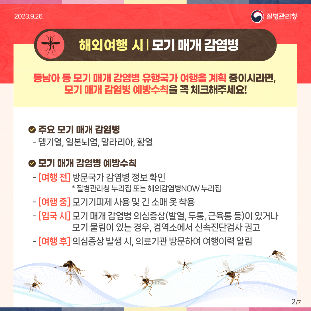 (해외여행 시) 모기 매개 감염병 동남아 등 모기 매개 감염병 유행국가 여행을 계획 중이시라면, 모기 매개 감염병 예방수칙을 꼭 체크해주세요! ？ 주요 모기 매개 감염병 -뎅기열, 일본뇌염, 말라리아, 황열 ？ 모기 매개 감염병 예방수칙 -[여행 전] 방문국가 감염병 정보 확인 * 질병관리청 누리집 또는 해외감염병NOW 누리집 - [여행 중] 모기기피제 사용 및 긴 소매 옷 착용 - [입국 시] 모기 매개 감염병 의심증상(발열, 두통, 근육통 등)이 있거나 모기 물림이 있는 경우, 검역소에서 신속진단검사 권고 - [여행 후] 의심증상 발생 시, 의료기관 방문하여 여행이력 알림