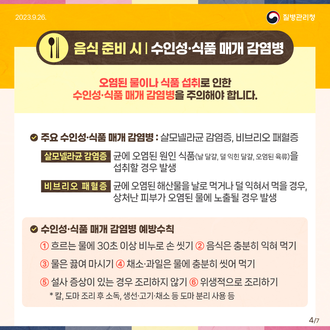 (음식 준비 시) 수인성·식품 매개 감염병 오염된 물이나 식품 섭취로 인한 수인성？식품 매개 감염병을 주의해야 합니다. ？ 주요 수인성？식품 매개 감염병 : 살모넬라균 감염증, 비브리오 패혈증 - 살모넬라균 감염증: 균에 오염된 원인 식품(날달걀, 덜 익힌 달걀, 오염된 육류)을 섭취할 경우 발생 - 비브리오 패혈증: 균에 오염된 해산물을 날로 먹거나 덜 익혀서 먹을 경우, 상처난 피부가 오염된 물에 노출될 경우 발생 ？ 수인성？식품 매개 감염병 예방수칙 ① 흐르는 물에 30초 이상 비누로 손 씻기 ② 음식은 충분히 익혀 먹기 ③ 물은 끓여 마시기 ④ 채소？과일은 물에 충분히 씻어 먹기 ⑤ 설사 증상이 있는 경우 조리하지 않기 ⑥ 위생적으로 조리하기 * 칼, 도마 조리 후 소독, 생선？고기？채소 등 도마 분리 사용 등